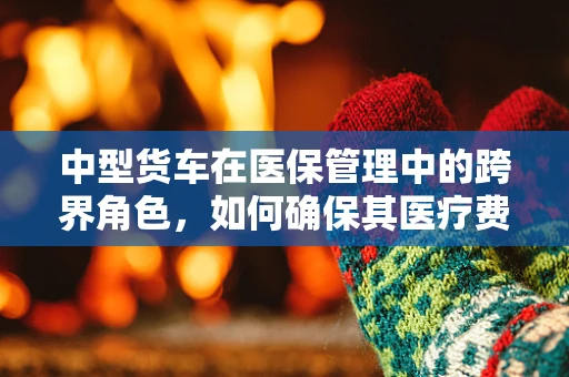 中型货车在医保管理中的跨界角色，如何确保其医疗费用合规？