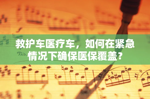 救护车医疗车，如何在紧急情况下确保医保覆盖？