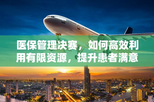 医保管理决赛，如何高效利用有限资源，提升患者满意度？
