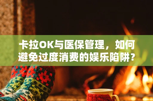 卡拉OK与医保管理，如何避免过度消费的娱乐陷阱？
