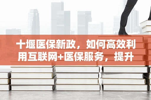 十堰医保新政，如何高效利用互联网+医保服务，提升基层医疗保障水平？