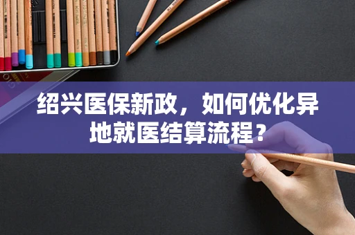 绍兴医保新政，如何优化异地就医结算流程？