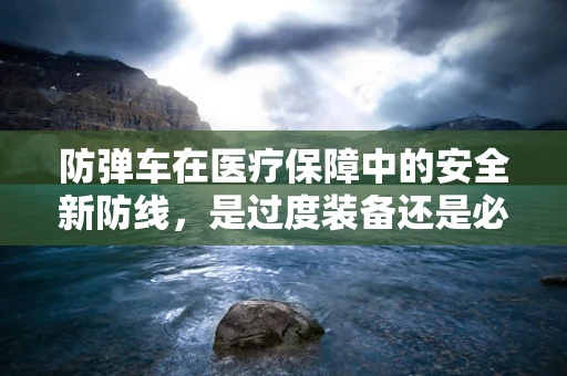 防弹车在医疗保障中的安全新防线，是过度装备还是必要之选？