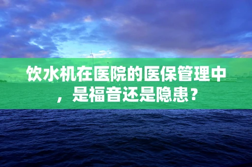 饮水机在医院的医保管理中，是福音还是隐患？