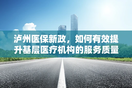 泸州医保新政，如何有效提升基层医疗机构的服务质量与医保覆盖面？