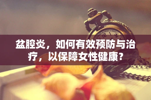 盆腔炎，如何有效预防与治疗，以保障女性健康？