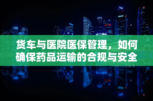 货车与医院医保管理，如何确保药品运输的合规与安全？