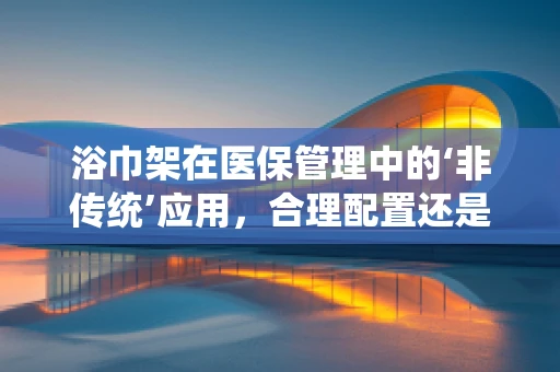 浴巾架在医保管理中的‘非传统’应用，合理配置还是资源浪费？