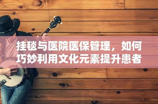 挂毯与医院医保管理，如何巧妙利用文化元素提升患者就医体验？