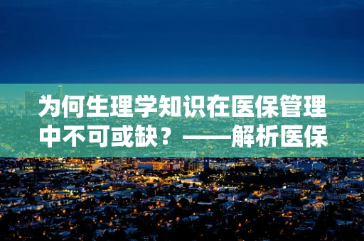 为何生理学知识在医保管理中不可或缺？——解析医保政策与人体生理机制的紧密联系