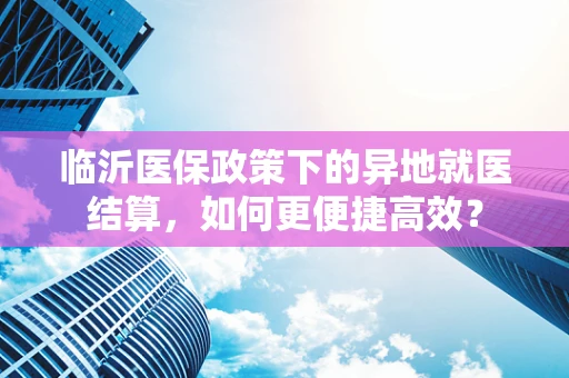 临沂医保政策下的异地就医结算，如何更便捷高效？