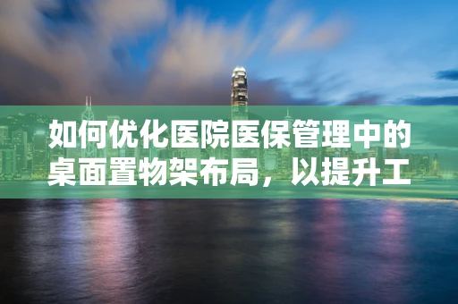 如何优化医院医保管理中的桌面置物架布局，以提升工作效率与安全？