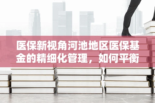医保新视角河池地区医保基金的精细化管理，如何平衡区域医疗资源与成本控制？