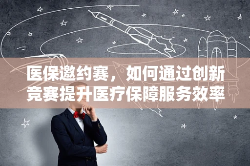 医保邀约赛，如何通过创新竞赛提升医疗保障服务效率？