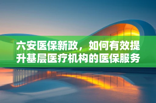 六安医保新政，如何有效提升基层医疗机构的医保服务水平？