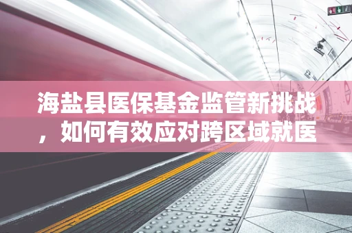海盐县医保基金监管新挑战，如何有效应对跨区域就医的复杂管理？