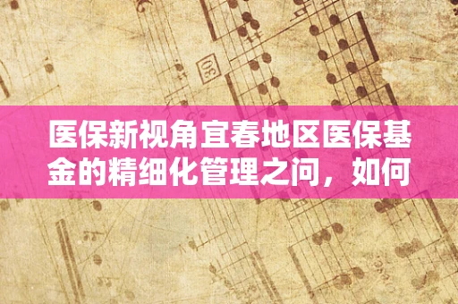 医保新视角宜春地区医保基金的精细化管理之问，如何平衡医疗资源与患者需求？