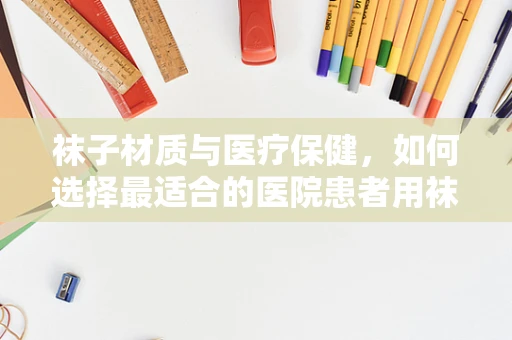 袜子材质与医疗保健，如何选择最适合的医院患者用袜？