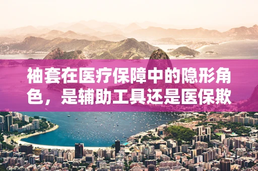 袖套在医疗保障中的隐形角色，是辅助工具还是医保欺诈的温床？