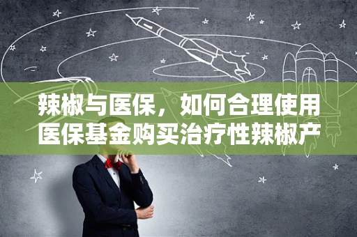 辣椒与医保，如何合理使用医保基金购买治疗性辣椒产品？