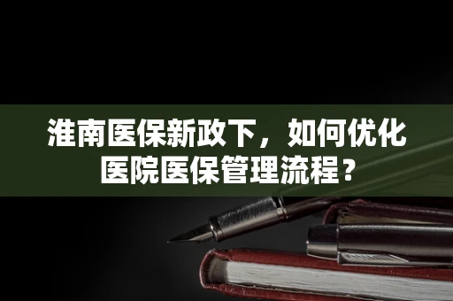 淮南医保新政下，如何优化医院医保管理流程？