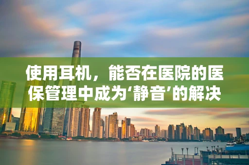 使用耳机，能否在医院的医保管理中成为‘静音’的解决方案？