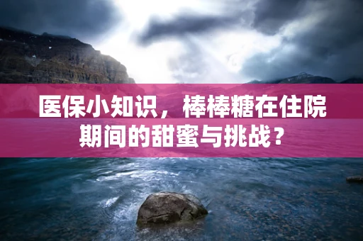 医保小知识，棒棒糖在住院期间的甜蜜与挑战？
