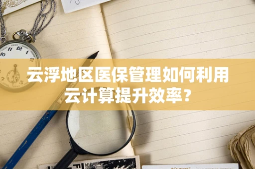 云浮地区医保管理如何利用云计算提升效率？
