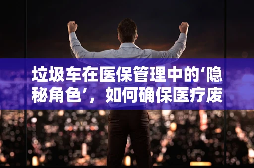 垃圾车在医保管理中的‘隐秘角色’，如何确保医疗废物安全转运？