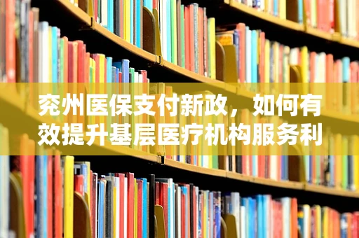 兖州医保支付新政，如何有效提升基层医疗机构服务利用率？