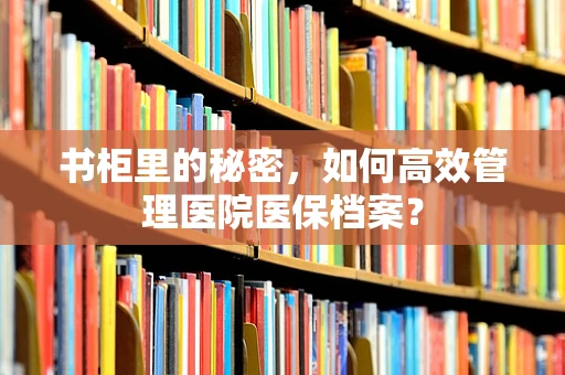 书柜里的秘密，如何高效管理医院医保档案？