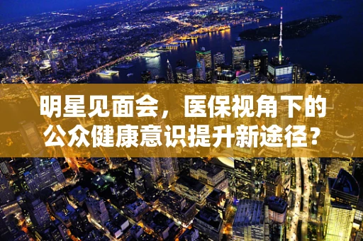明星见面会，医保视角下的公众健康意识提升新途径？