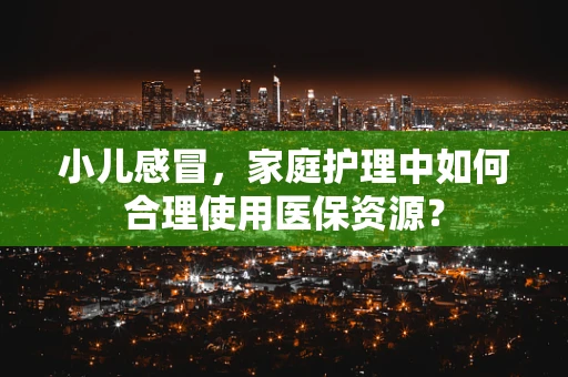 小儿感冒，家庭护理中如何合理使用医保资源？