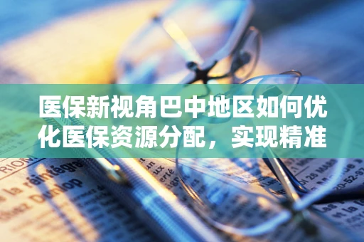 医保新视角巴中地区如何优化医保资源分配，实现精准医疗保障？