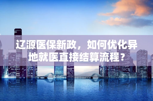 辽源医保新政，如何优化异地就医直接结算流程？