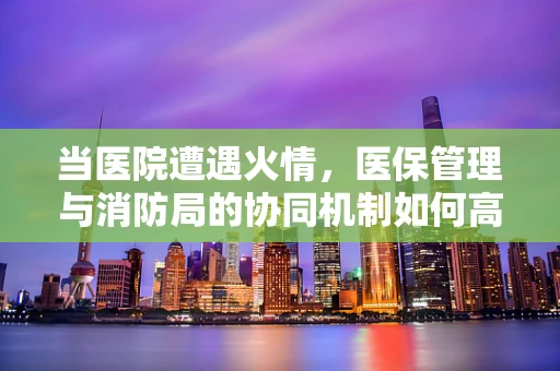当医院遭遇火情，医保管理与消防局的协同机制如何高效运作？