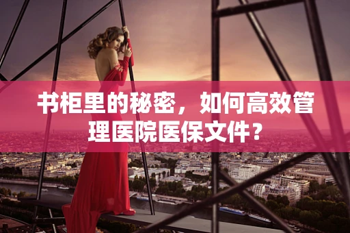 书柜里的秘密，如何高效管理医院医保文件？