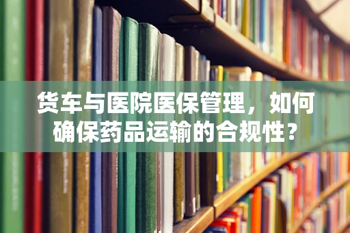货车与医院医保管理，如何确保药品运输的合规性？