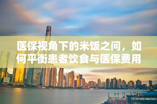 医保视角下的米饭之问，如何平衡患者饮食与医保费用？