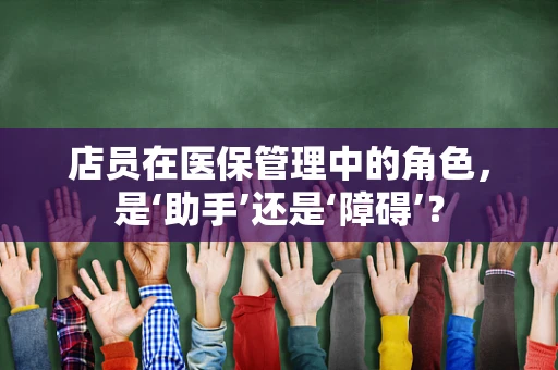 店员在医保管理中的角色，是‘助手’还是‘障碍’？