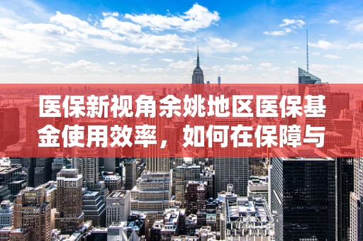医保新视角余姚地区医保基金使用效率，如何在保障与效率间找到平衡点？