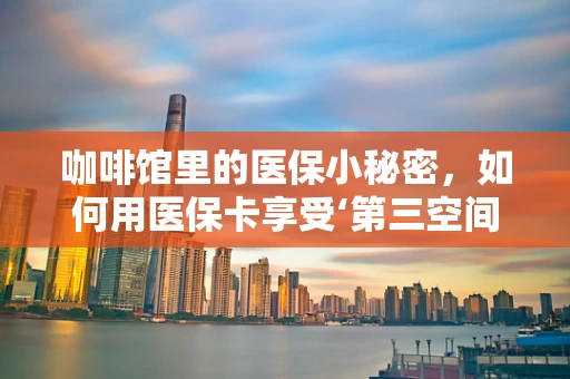 咖啡馆里的医保小秘密，如何用医保卡享受‘第三空间’的悠闲时光？