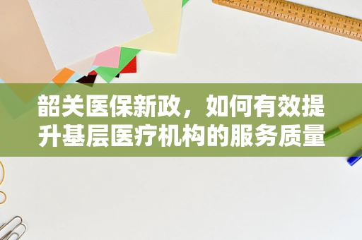韶关医保新政，如何有效提升基层医疗机构的服务质量与效率？