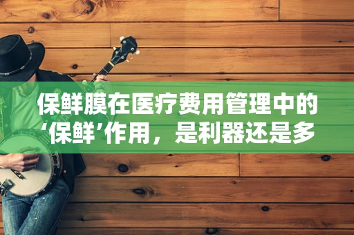保鲜膜在医疗费用管理中的‘保鲜’作用，是利器还是多余之举？