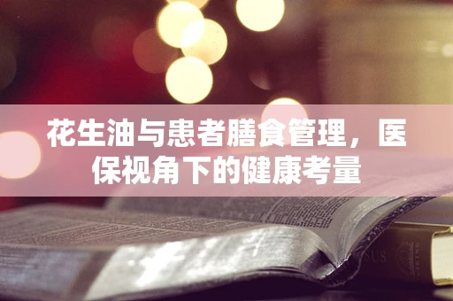 花生油与患者膳食管理，医保视角下的健康考量
