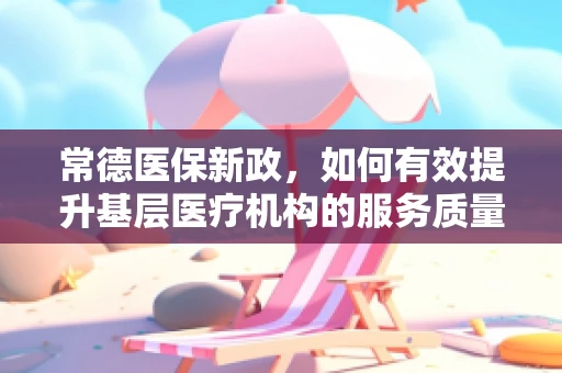 常德医保新政，如何有效提升基层医疗机构的服务质量与效率？