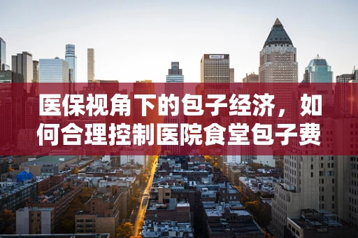 医保视角下的包子经济，如何合理控制医院食堂包子费用？