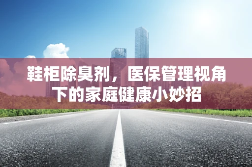 鞋柜除臭剂，医保管理视角下的家庭健康小妙招
