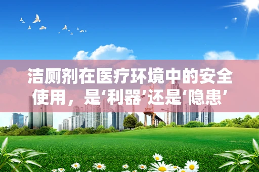洁厕剂在医疗环境中的安全使用，是‘利器’还是‘隐患’？