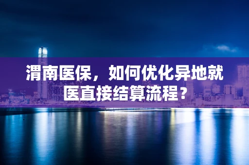 渭南医保，如何优化异地就医直接结算流程？